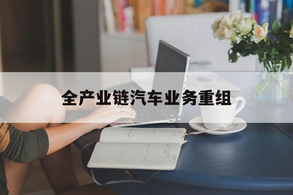哈密市全产业链汽车业务重组(全产业链汽车业务重组的意义)
